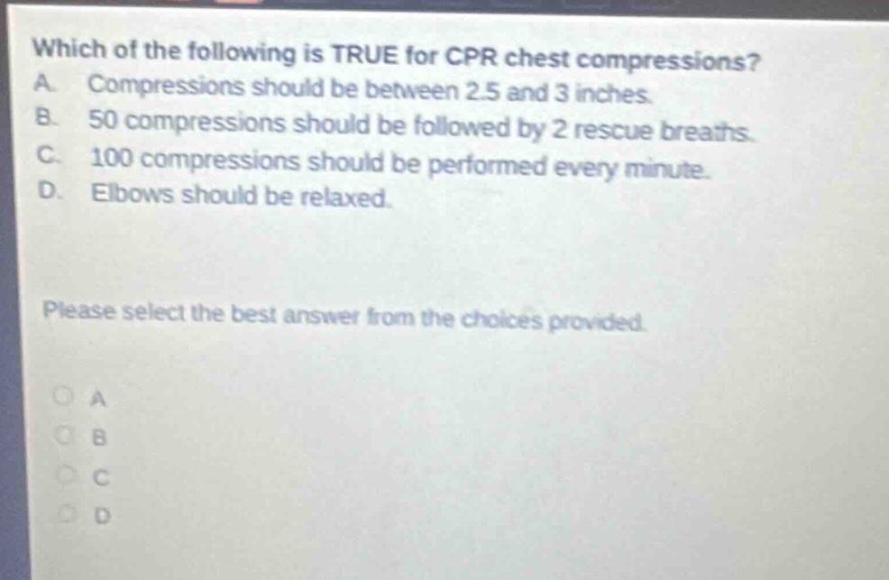 which of the following is true for cpr chest compressions? a. compressions should be between 2.5 and 3 inches. b. 50 compressions should be followed by 2 rescue breaths. c. 100 compressions should be performed every minute. d. elbows should be relaxed. please select the best answer from the choices provided.
