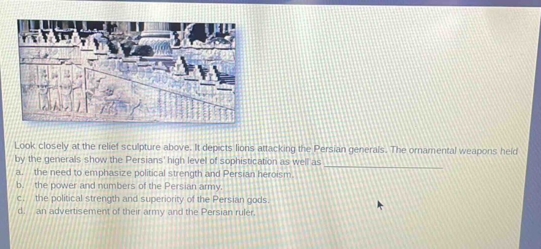 look closely at the relief sculpture above. it depicts lions attacking the persian generals. the ornamental weapons held by the generals show the persians high level of sophistication as well as \na. the need to emphasize political strength and persian heroism.\nb. the power and numbers of the persian army.\nc. the political strength and superiority of the persian gods.\nd. an advertisement of their army and the persian ruler.