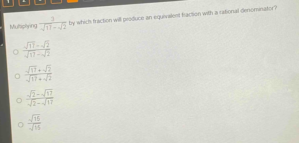 multiplying $\frac{3}{sqrt{17}-sqrt{2}}$ by which fraction will produce an equivalent fraction with a rational denominator?\n$\frac{sqrt{17}-sqrt{2}}{sqrt{17}-sqrt{2}}$\n$\frac{sqrt{17}+sqrt{2}}{sqrt{17}+sqrt{2}}$\n$\frac{sqrt{2}-sqrt{17}}{sqrt{2}-sqrt{17}}$\n$\frac{sqrt{15}}{sqrt{15}}$