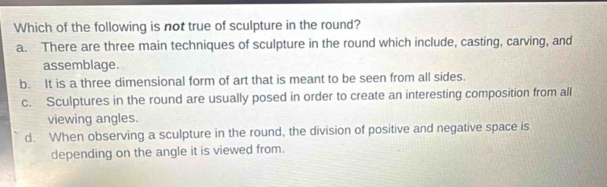 which of the following is not true of sculpture in the round?\na. there are three main techniques of sculpture in the round which include, casting, carving, and assemblage.\nb. it is a three dimensional form of art that is meant to be seen from all sides.\nc. sculptures in the round are usually posed in order to create an interesting composition from all viewing angles.\nd. when observing a sculpture in the round, the division of positive and negative space is depending on the angle it is viewed from.
