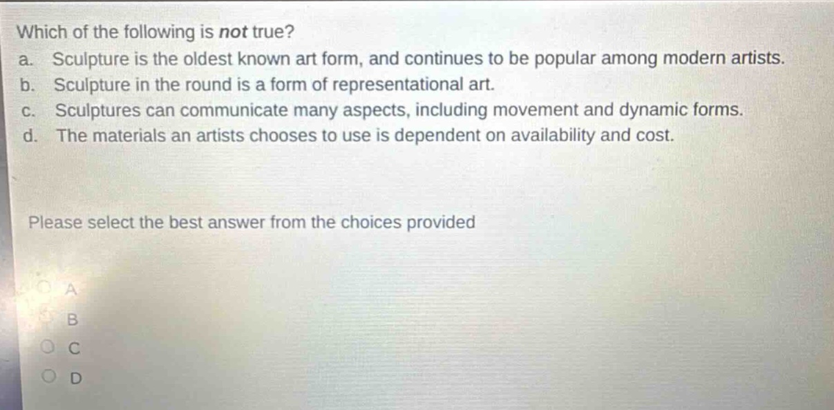 which of the following is not true?\na. sculpture is the oldest known art form, and continues to be popular among modern artists.\nb. sculpture in the round is a form of representational art.\nc. sculptures can communicate many aspects, including movement and dynamic forms.\nd. the materials an artists chooses to use is dependent on availability and cost.\nplease select the best answer from the choices provided\na\nb\nc\nd