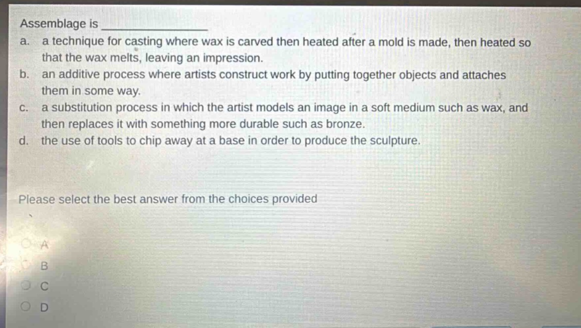 assemblage is \na. a technique for casting where wax is carved then heated after a mold is made, then heated so that the wax melts, leaving an impression.\nb. an additive process where artists construct work by putting together objects and attaches them in some way.\nc. a substitution process in which the artist models an image in a soft medium such as wax, and then replaces it with something more durable such as bronze.\nd. the use of tools to chip away at a base in order to produce the sculpture.\nplease select the best answer from the choices provided\na\nb\nc\nd