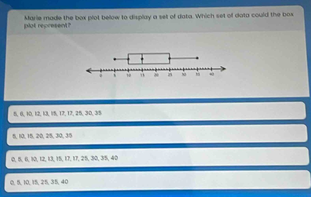 marie made the box plot below to display a set of data. which set of data could the box plot represent? 5, 6, 10, 12, 13, 15, 17, 17, 25, 30, 35 5, 10, 15, 20, 25, 30, 35 0, 5, 6, 10, 12, 13, 15, 17, 17, 25, 30, 35, 40 0, 5, 10, 15, 25, 35, 40