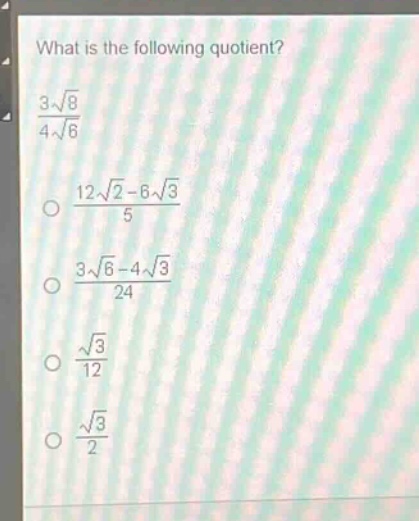 what is the following quotient?\n$\frac{3sqrt{8}}{4sqrt{6}}$\n$\frac{12sqrt{2}-6sqrt{3}}{5}$\n$\frac{3sqrt{6}-4sqrt{3}}{24}$\n$\frac{sqrt{3}}{12}$\n$\frac{sqrt{3}}{2}$