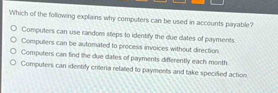 which of the following explains why computers can be used in accounts payable?\no computers can use random steps to identify the due dates of payments.\no computers can be automated to process invoices without direction.\no computers can find the due dates of payments differently each month.\no computers can identify criteria related to payments and take specified action.