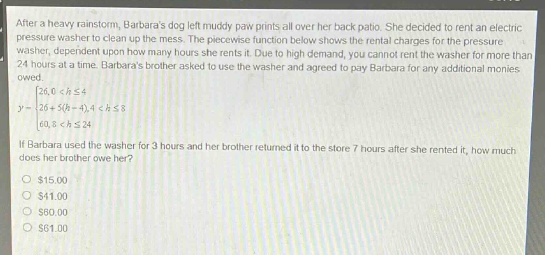 after a heavy rainstorm, barbaras dog left muddy paw prints all over her back patio. she decided to rent an electric pressure washer to clean up the mess. the piece - wise function below shows the rental charges for the pressure washer, dependent upon how many hours she rents it. due to high demand, you cannot rent the washer for more than 24 hours at a time. barbaras brother asked to use the washer and agreed to pay barbara for any additional monies owed.\ny=\begin{cases}26,0 < hleq4\\26 + 5(h - 4),4 < hleq8\\60,8 < hleq24end{cases}\nif barbara used the washer for 3 hours and her brother returned it to the store 7 hours after she rented it, how much does her brother owe her?\n$15.00\n$41.00\n$60.00\n$61.00