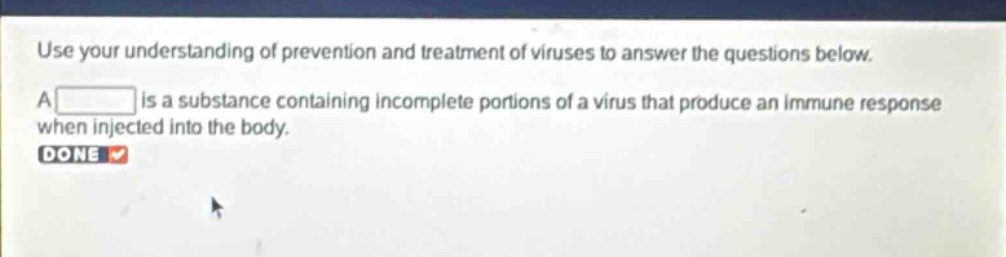 use your understanding of prevention and treatment of viruses to answer the questions below. a is a substance containing incomplete portions of a virus that produce an immune response when injected into the body. done