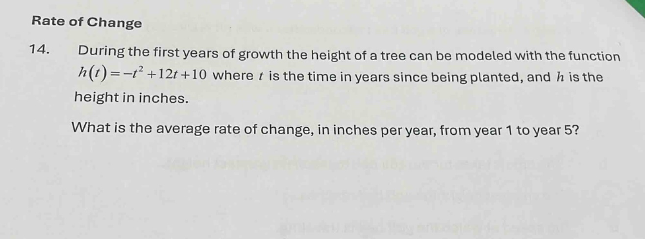 rate of change\n14. during the first years of growth the height of a tree can be modeled with the function $h(t)=-t^{2}+12t + 10$ where $t$ is the time in years since being planted, and $h$ is the height in inches.\nwhat is the average rate of change, in inches per year, from year 1 to year 5?