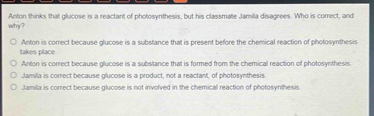 anton thinks that glucose is a reactant of photosynthesis, but his classmate jamila disagrees. who is correct, and why?\no anton is correct because glucose is a substance that is present before the chemical reaction of photosynthesis takes place.\no anton is correct because glucose is a substance that is formed from the chemical reaction of photosynthesis.\no jamila is correct because glucose is a product, not a reactant, of photosynthesis.\no jamila is correct because glucose is not involved in the chemical reaction of photosynthesis.