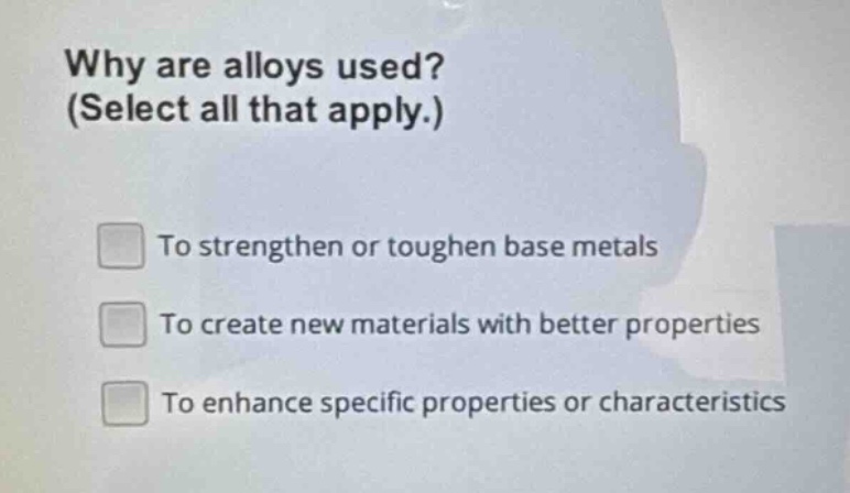 why are alloys used? (select all that apply.)\nto strengthen or toughen base metals\nto create new materials with better properties\nto enhance specific properties or characteristics
