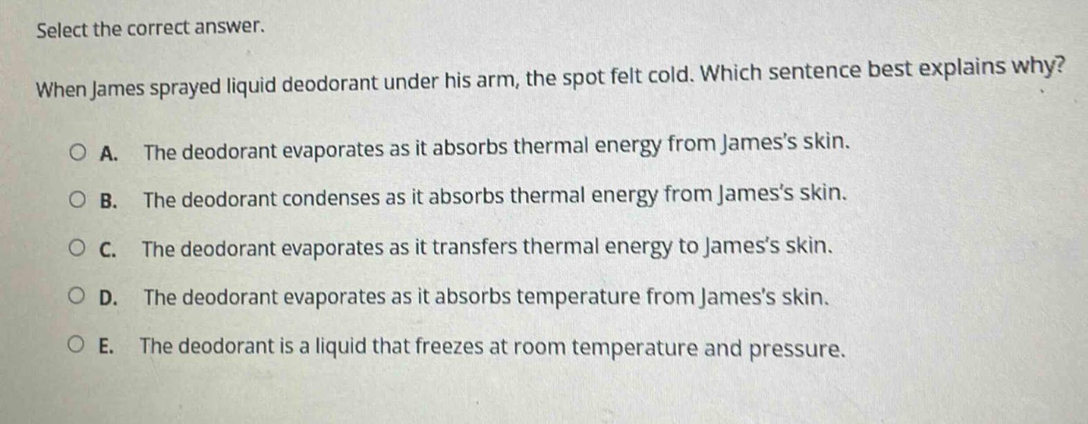 select the correct answer. when james sprayed liquid deodorant under his arm, the spot felt cold. which sentence best explains why? a. the deodorant evaporates as it absorbs thermal energy from jamess skin. b. the deodorant condenses as it absorbs thermal energy from jamess skin. c. the deodorant evaporates as it transfers thermal energy to jamess skin. d. the deodorant evaporates as it absorbs temperature from jamess skin. e. the deodorant is a liquid that freezes at room temperature and pressure.