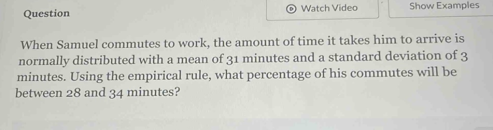 when samuel commutes to work, the amount of time it takes him to arrive is normally distributed with a mean of 31 minutes and a standard deviation of 3 minutes. using the empirical rule, what percentage of his commutes will be between 28 and 34 minutes?