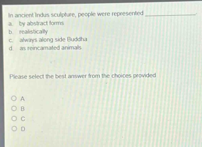 in ancient indus sculpture, people were represented _____________.\na. by abstract forms\nb. realistically\nc. always along side buddha\nd. as reincarnated animals\nplease select the best answer from the choices provided\no a\no b\no c\no d