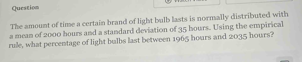 question\nthe amount of time a certain brand of light bulb lasts is normally distributed with a mean of 2000 hours and a standard deviation of 35 hours. using the empirical rule, what percentage of light bulbs last between 1965 hours and 2035 hours?