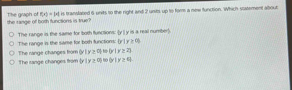 the graph of f(x) = |x| is translated 6 units to the right and 2 units up to form a new function. which statement about the range of both functions is true?\no the range is the same for both functions: {y | y is a real number}.\no the range is the same for both functions: {y | y ≥ 0}.\no the range changes from {y | y ≥ 0} to {y | y ≥ 2}.\no the range changes from {y | y ≥ 0} to {y | y ≥ 6}.