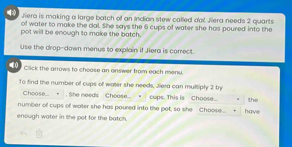 jiera is making a large batch of an indian stew called dal. jiera needs 2 quarts of water to make the dal. she says the 6 cups of water she has poured into the pot will be enough to make the batch. use the drop - down menus to explain if jiera is correct. click the arrows to choose an answer from each menu. to find the number of cups of water she needs, jiera can multiply 2 by choose... . she needs choose... cups. this is choose... the number of cups of water she has poured into the pot, so she choose... have enough water in the pot for the batch.