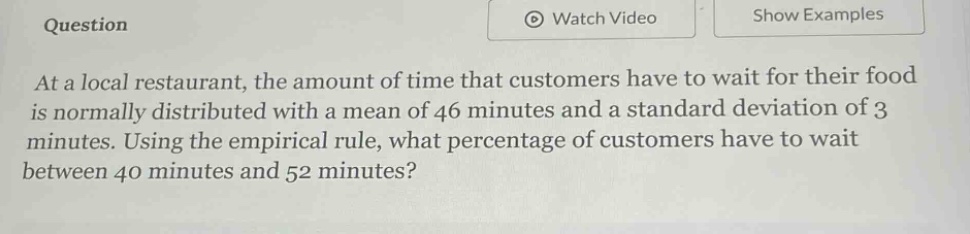 at a local restaurant, the amount of time that customers have to wait for their food is normally distributed with a mean of 46 minutes and a standard deviation of 3 minutes. using the empirical rule, what percentage of customers have to wait between 40 minutes and 52 minutes?