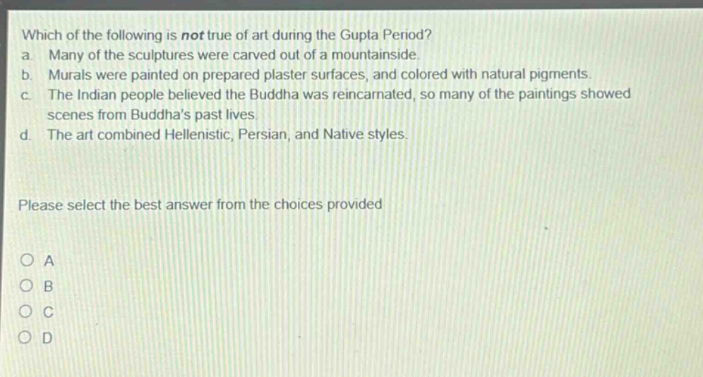 which of the following is not true of art during the gupta period?\na. many of the sculptures were carved out of a mountainside.\nb. murals were painted on prepared plaster surfaces, and colored with natural pigments.\nc. the indian people believed the buddha was reincarnated, so many of the paintings showed scenes from buddhas past lives.\nd. the art combined hellenistic, persian, and native styles.\nplease select the best answer from the choices provided\no a\no b\no c\no d