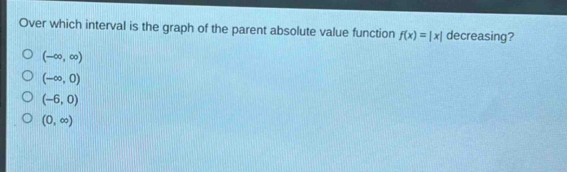 over which interval is the graph of the parent absolute value function $f(x)=|x|$ decreasing?\n$(-\\infty, \\infty)$\n$(-\\infty, 0)$\n$(-6, 0)$\n$(0, \\infty)$