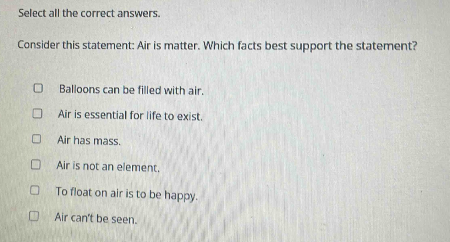 select all the correct answers. consider this statement: air is matter. which facts best support the statement? balloons can be filled with air. air is essential for life to exist. air has mass. air is not an element. to float on air is to be happy. air cant be seen.