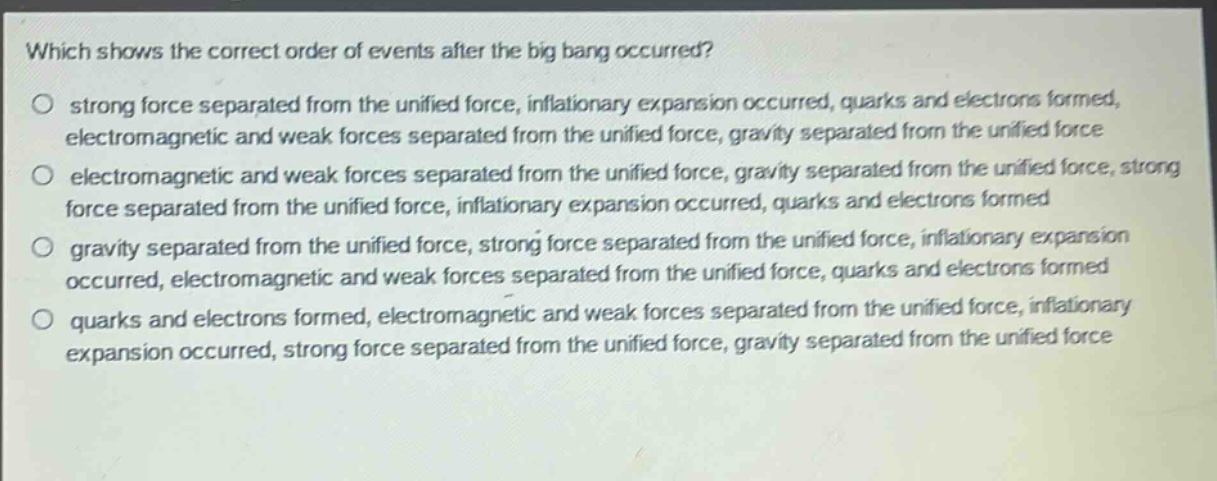 which shows the correct order of events after the big bang occurred?\no strong force separated from the unified force, inflationary expansion occurred, quarks and electrons formed, electromagnetic and weak forces separated from the unified force, gravity separated from the unified force\no electromagnetic and weak forces separated from the unified force, gravity separated from the unified force, strong force separated from the unified force, inflationary expansion occurred, quarks and electrons formed\no gravity separated from the unified force, strong force separated from the unified force, inflationary expansion occurred, electromagnetic and weak forces separated from the unified force, quarks and electrons formed\no quarks and electrons formed, electromagnetic and weak forces separated from the unified force, inflationary expansion occurred, strong force separated from the unified force, gravity separated from the unified force