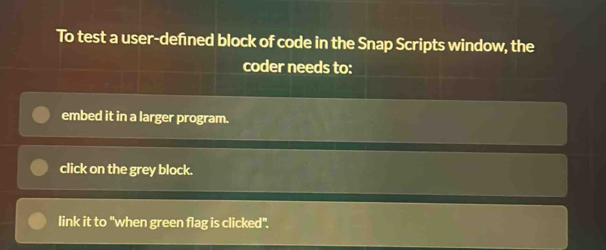 to test a user - defined block of code in the snap scripts window, the coder needs to: embed it in a larger program. click on the grey block. link it to \when green flag is clicked\.