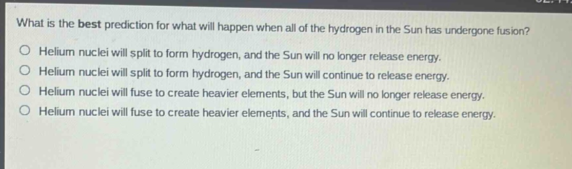 what is the best prediction for what will happen when all of the hydrogen in the sun has undergone fusion?\no helium nuclei will split to form hydrogen, and the sun will no longer release energy.\no helium nuclei will split to form hydrogen, and the sun will continue to release energy.\no helium nuclei will fuse to create heavier elements, but the sun will no longer release energy.\no helium nuclei will fuse to create heavier elements, and the sun will continue to release energy.