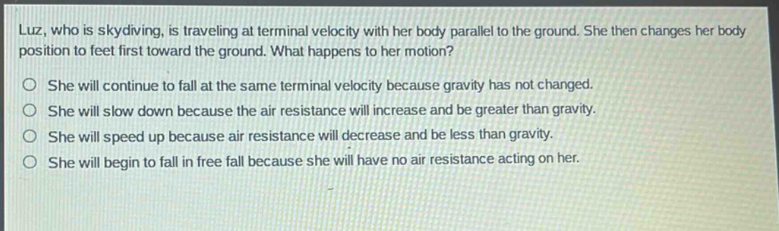 luz, who is skydiving, is traveling at terminal velocity with her body parallel to the ground. she then changes her body position to feet first toward the ground. what happens to her motion?\nshe will continue to fall at the same terminal velocity because gravity has not changed.\nshe will slow down because the air resistance will increase and be greater than gravity.\nshe will speed up because air resistance will decrease and be less than gravity.\nshe will begin to fall in free fall because she will have no air resistance acting on her.