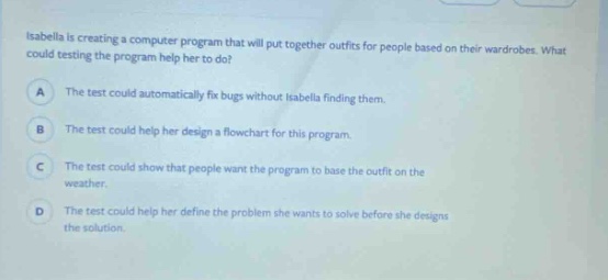 isabella is creating a computer program that will put together outfits for people based on their wardrobes. what could testing the program help her to do?\na the test could automatically fix bugs without isabella finding them.\nb the test could help her design a flowchart for this program.\nc the test could show that people want the program to base the outfit on the weather.\nd the test could help her define the problem she wants to solve before she designs the solution.