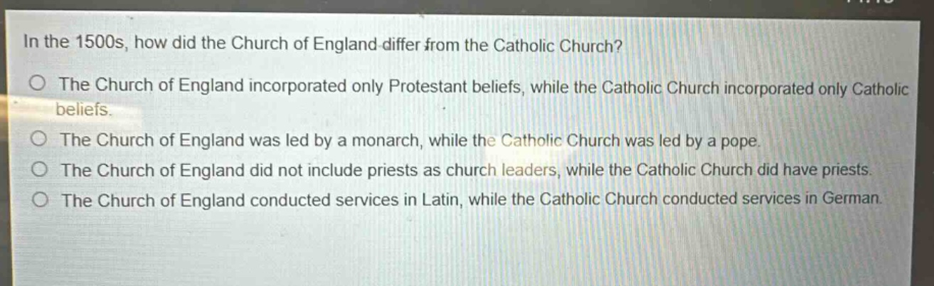 in the 1500s, how did the church of england differ from the catholic church?\nthe church of england incorporated only protestant beliefs, while the catholic church incorporated only catholic beliefs.\nthe church of england was led by a monarch, while the catholic church was led by a pope.\nthe church of england did not include priests as church leaders, while the catholic church did have priests.\nthe church of england conducted services in latin, while the catholic church conducted services in german.