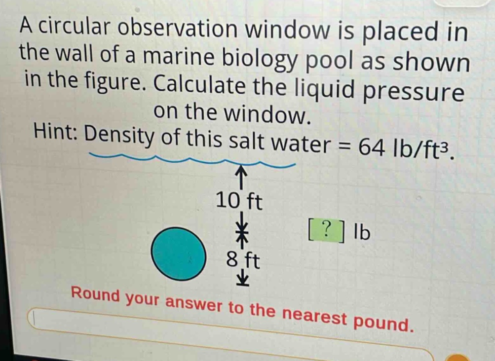 a circular observation window is placed in the wall of a marine biology pool as shown in the figure. calculate the liquid pressure on the window. hint: density of this salt water = 64 lb/ft³. 10 ft ? lb 8 ft round your answer to the nearest pound.