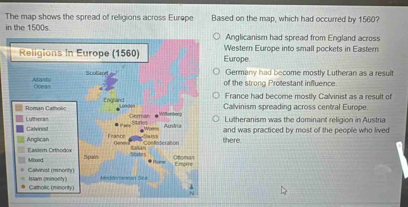 the map shows the spread of religions across europe in the 1500s. based on the map, which had occurred by 1560? anglicanism had spread from england across western europe into small pockets in eastern europe. germany had become mostly lutheran as a result of the strong protestant influence. france had become mostly calvinist as a result of calvinism spreading across central europe. lutheranism was the dominant religion in austria and was practiced by most of the people who lived there.