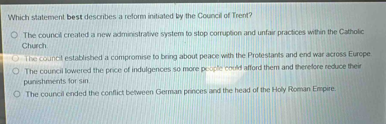 which statement best describes a reform initiated by the council of trent?\nthe council created a new administrative system to stop corruption and unfair practices within the catholic church.\nthe council established a compromise to bring about peace with the protestants and end war across europe.\nthe council lowered the price of indulgences so more people could afford them and therefore reduce their punishments for sin.\nthe council ended the conflict between german princes and the head of the holy roman empire.