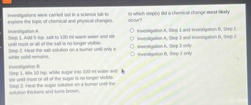 investigations were carried out in a science lab to explore the topic of chemical and physical changes.\ninvestigation a\nstep 1. add 5 tsp. salt to 100 ml warm water and stir until most or all of the salt is no longer visible.\nstep 2. heat the salt solution on a burner until only a white solid remains.\ninvestigation b\nstep 1. mix 10 tsp. white sugar into 100 ml water and stir until most or all of the sugar is no longer visible.\nstep 2. heat the sugar solution on a burner until the solution thickens and turns brown.\nin which step(s) did a chemical change most likely occur?\no investigation a, step 1 and investigation b, step 1\no investigation a, step 2 and investigation b, step 2\no investigation a, step 2 only\no investigation b, step 2 only