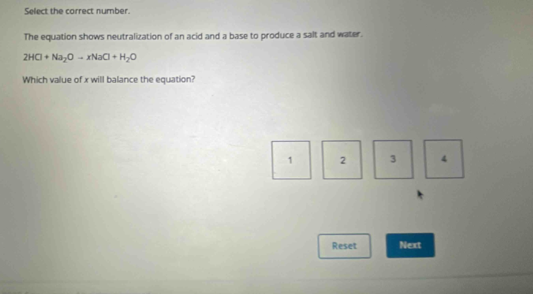 select the correct number.\nthe equation shows neutralization of an acid and a base to produce a salt and water.\n2hcl + na₂o → xnacl + h₂o\nwhich value of x will balance the equation?