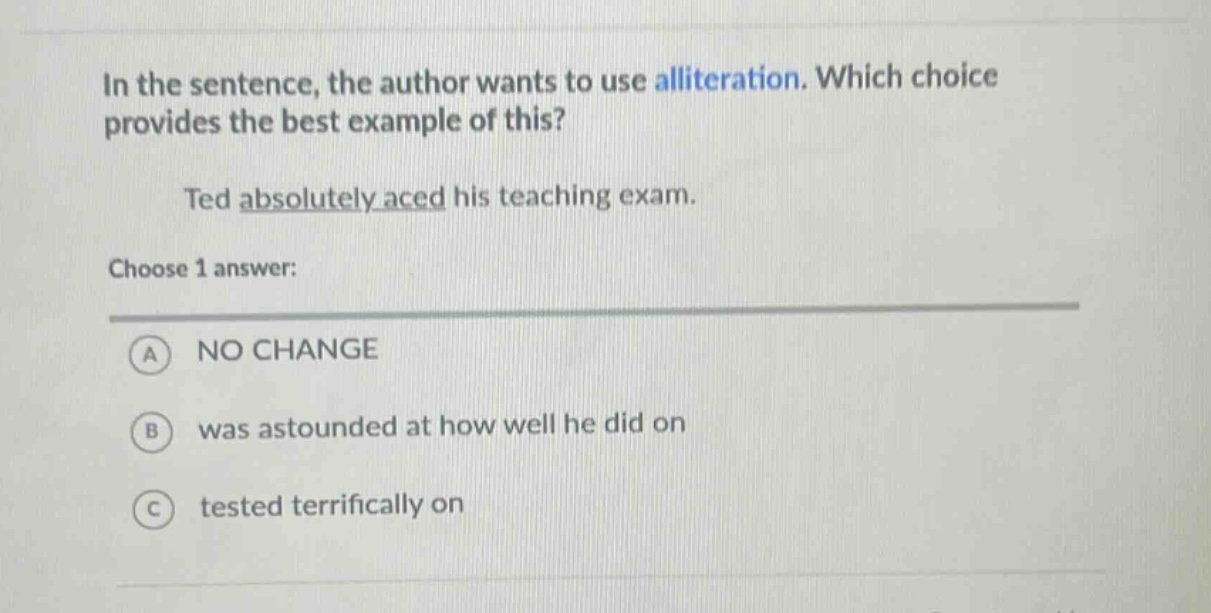 in the sentence, the author wants to use alliteration. which choice provides the best example of this?\nted absolutely aced his teaching exam.\nchoose 1 answer:\na no change\nb was astounded at how well he did on\nc tested terrifically on