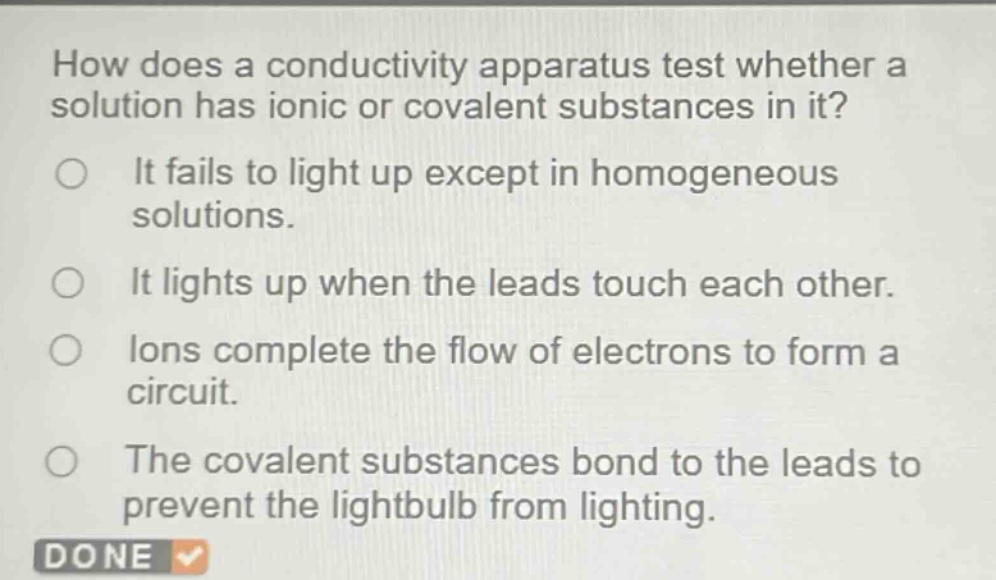 how does a conductivity apparatus test whether a solution has ionic or covalent substances in it?\nit fails to light up except in homogeneous solutions.\nit lights up when the leads touch each other.\nions complete the flow of electrons to form a circuit.\nthe covalent substances bond to the leads to prevent the lightbulb from lighting.