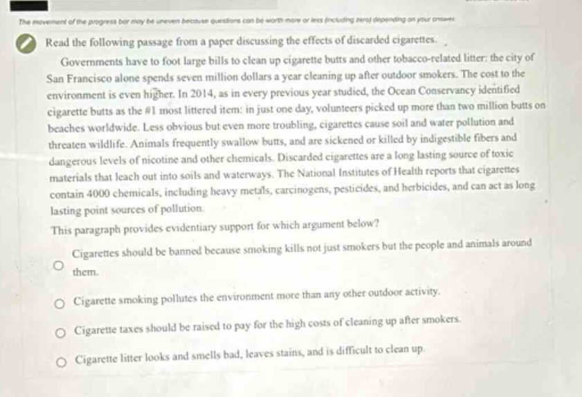 read the following passage from a paper discussing the effects of discarded cigarettes. governments have to foot large bills to clean up cigarette butts and other tobacco - related litter: the city of san francisco alone spends seven million dollars a year cleaning up after outdoor smokers. the cost to the environment is even higher. in 2014, as in every previous year, the ocean conservancy identified cigarette butts as the #1 most littered item: in just one day, volunteers picked up more than two million butts on beaches worldwide. less obvious but even more troubling, cigarettes cause soil and water pollution and threaten wildlife. animals frequently swallow butts, and are sickened or killed by indigestible fibers and dangerous levels of nicotine and other chemicals. discarded cigarettes are a long lasting source of toxic materials that leach out into soils and waterways. the national institutes of health reports that cigarettes contain 4000 chemicals, including heavy metals, carcinogens, pesticides, and herbicides, and can act as long lasting point sources of pollution. this paragraph provides evidentiary support for which argument below? cigarettes should be banned because smoking kills not just smokers but the people and animals around them. cigarette smoking pollutes the environment more than any other outdoor activity. cigarette taxes should be raised to pay for the high costs of cleaning up after smokers. cigarette litter looks and smells bad, leaves stains, and is difficult to clean up.