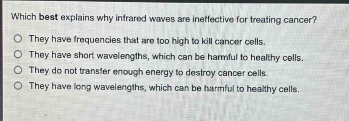 which best explains why infrared waves are ineffective for treating cancer?\no they have frequencies that are too high to kill cancer cells.\no they have short wavelengths, which can be harmful to healthy cells.\no they do not transfer enough energy to destroy cancer cells.\no they have long wavelengths, which can be harmful to healthy cells.