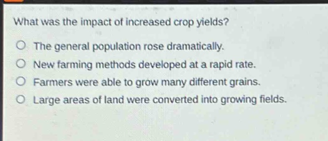 what was the impact of increased crop yields?\nthe general population rose dramatically.\nnew farming methods developed at a rapid rate.\nfarmers were able to grow many different grains.\nlarge areas of land were converted into growing fields.