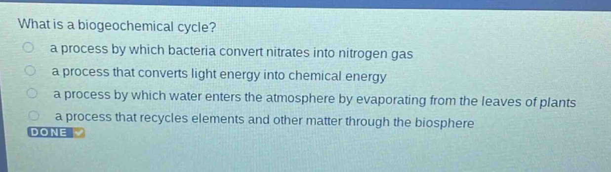 what is a biogeochemical cycle?\n a process by which bacteria convert nitrates into nitrogen gas\n a process that converts light energy into chemical energy\n a process by which water enters the atmosphere by evaporating from the leaves of plants\n a process that recycles elements and other matter through the biosphere