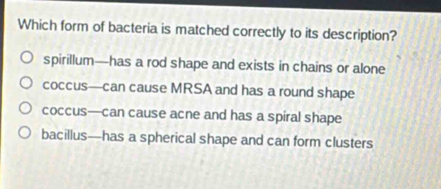 which form of bacteria is matched correctly to its description?\no spirillum—has a rod shape and exists in chains or alone\no coccus—can cause mrsa and has a round shape\no coccus—can cause acne and has a spiral shape\no bacillus—has a spherical shape and can form clusters