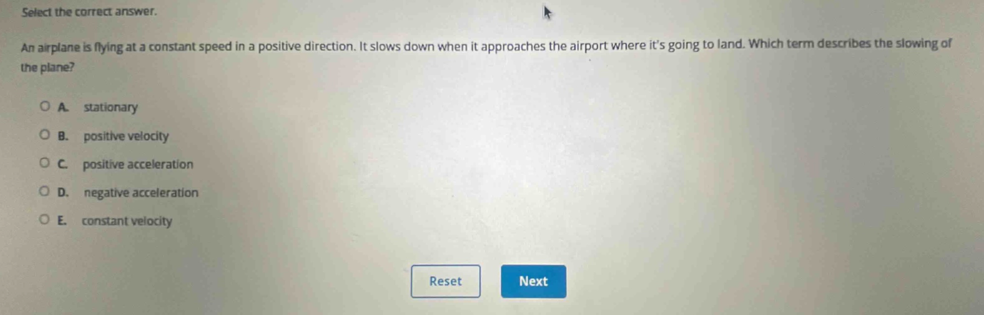 select the correct answer.\nan airplane is flying at a constant speed in a positive direction. it slows down when it approaches the airport where its going to land. which term describes the slowing of the plane?\na. stationary\nb. positive velocity\nc. positive acceleration\nd. negative acceleration\ne. constant velocity