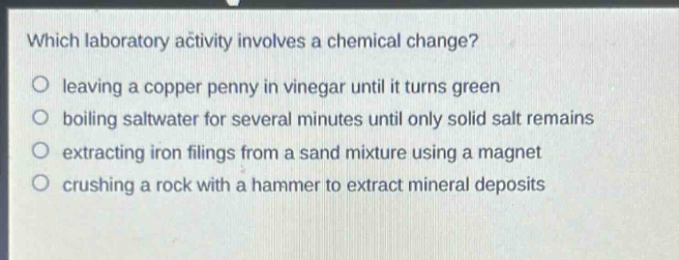 which laboratory activity involves a chemical change?\no leaving a copper penny in vinegar until it turns green\no boiling saltwater for several minutes until only solid salt remains\no extracting iron filings from a sand mixture using a magnet\no crushing a rock with a hammer to extract mineral deposits