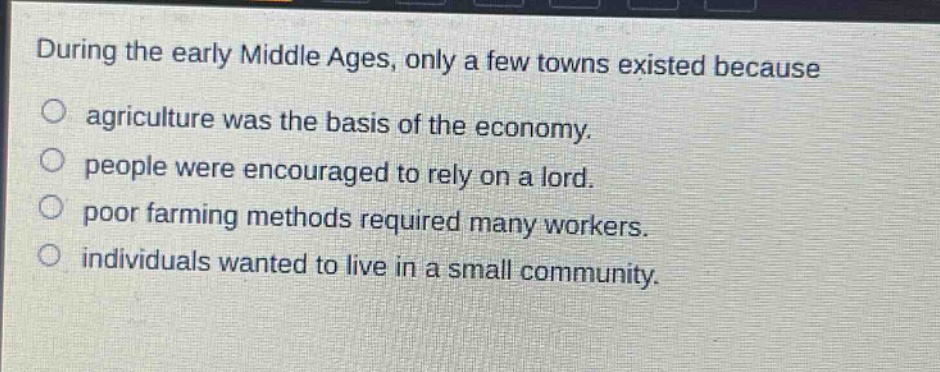 during the early middle ages, only a few towns existed because\no agriculture was the basis of the economy.\no people were encouraged to rely on a lord.\no poor farming methods required many workers.\no individuals wanted to live in a small community.