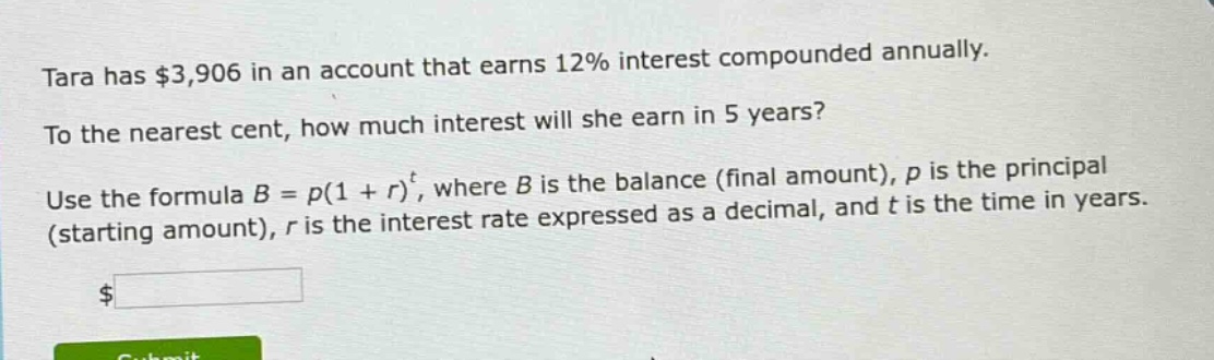 tara has $3,906 in an account that earns 12% interest compounded annually. to the nearest cent, how much interest will she earn in 5 years? use the formula $b = p(1 + r)^t$, where $b$ is the balance (final amount), $p$ is the principal (starting amount), $r$ is the interest rate expressed as a decimal, and $t$ is the time in years.