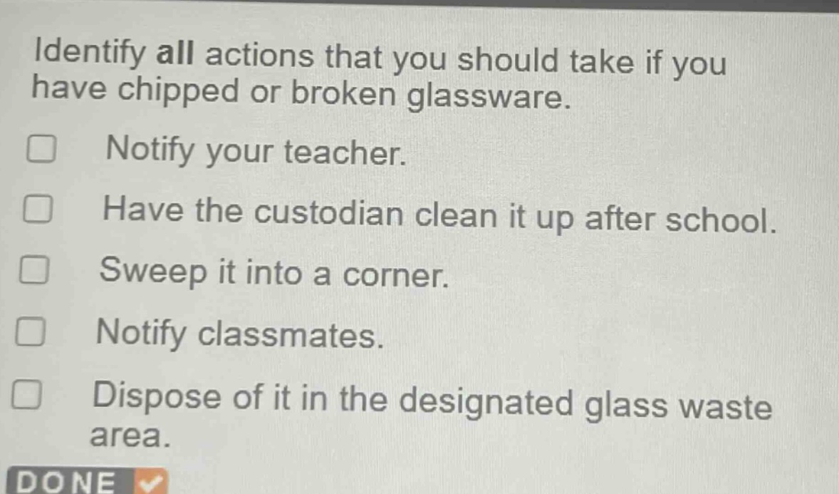 identify all actions that you should take if you have chipped or broken glassware.\n□ notify your teacher.\n□ have the custodian clean it up after school.\n□ sweep it into a corner.\n□ notify classmates.\n□ dispose of it in the designated glass waste area.