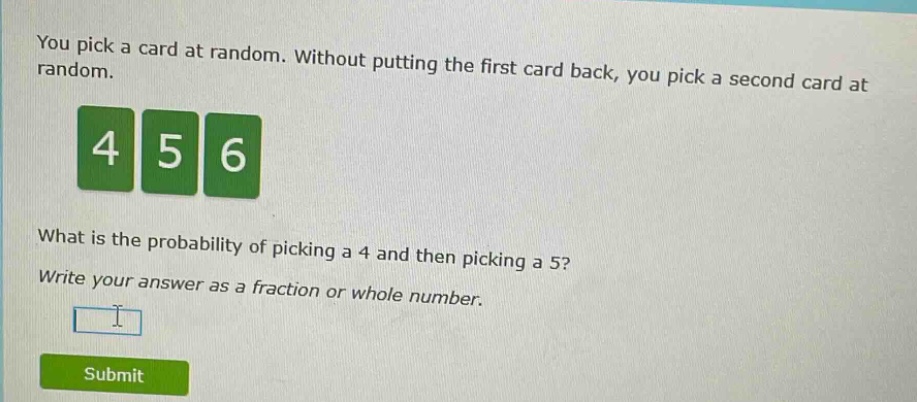 you pick a card at random. without putting the first card back, you pick a second card at random.\nwhat is the probability of picking a 4 and then picking a 5?\nwrite your answer as a fraction or whole number.