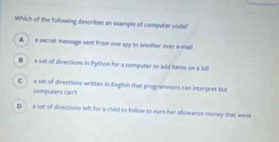 which of the following describes an example of computer code?\na a secret message sent from one spy to another over e - mail\nb a set of directions in python for a computer to add items on a bill\nc a set of directions written in english that programmers can interpret but computers cant\nd a set of directions left for a child to follow to earn her allowance money that week