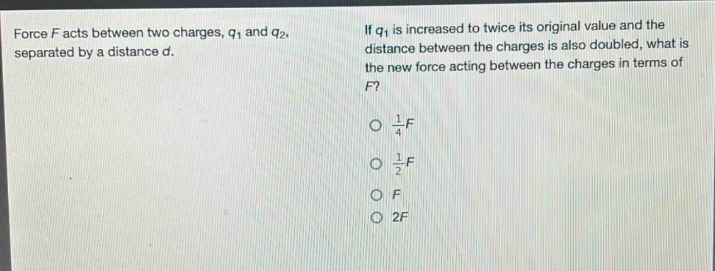 force f acts between two charges, $q_1$ and $q_2$, separated by a distance d. if $q_1$ is increased to twice its original value and the distance between the charges is also doubled, what is the new force acting between the charges in terms of f? $\frac{1}{4}f$ $\frac{1}{2}f$ f 2f